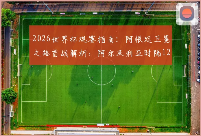 2026世界杯观赛指南：阿根廷卫冕之路首战解析，阿尔及利亚时隔12年回归赛程看点
