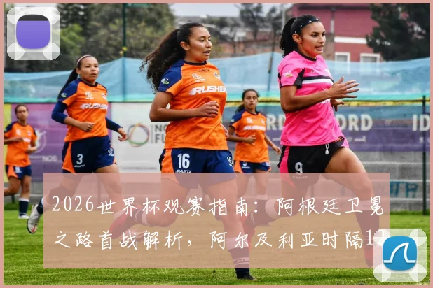 2026世界杯观赛指南：阿根廷卫冕之路首战解析，阿尔及利亚时隔12年回归赛程看点