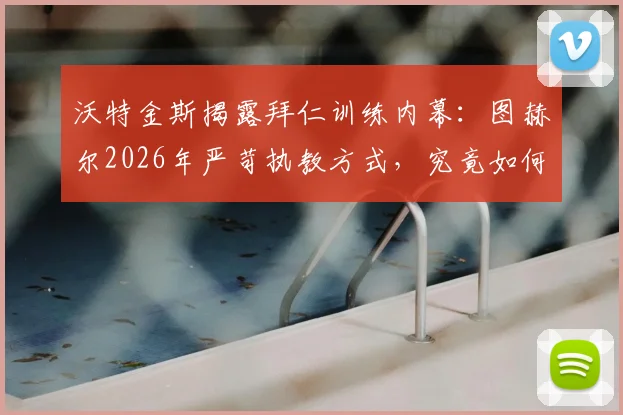 沃特金斯揭露拜仁训练内幕：图赫尔2026年严苛执教方式，究竟如何塑造球员与球队？