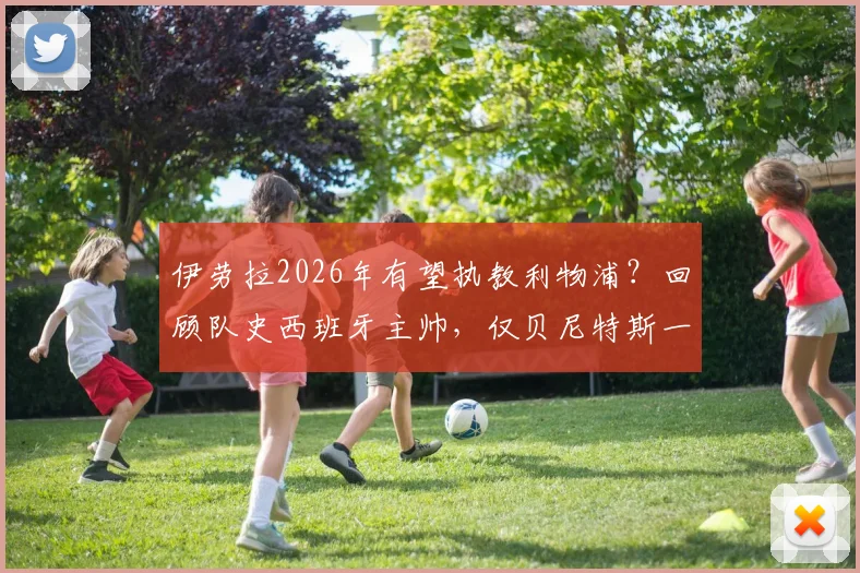 伊劳拉2026年有望执教利物浦？回顾队史西班牙主帅，仅贝尼特斯一位，新帅挑战与机遇并存