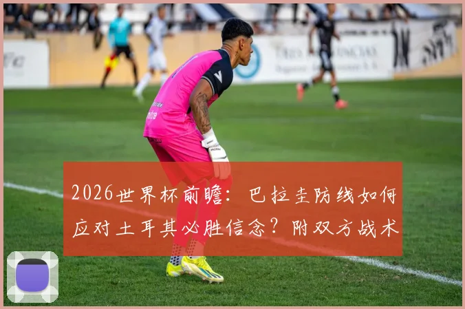2026世界杯前瞻：巴拉圭防线如何应对土耳其必胜信念？附双方战术博弈深度解析