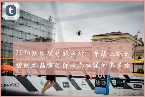 2026欧协联晋级分析：手握三球优势的水晶宫对阵状态回暖的佛罗伦萨，次回合看点与出线形势全解析