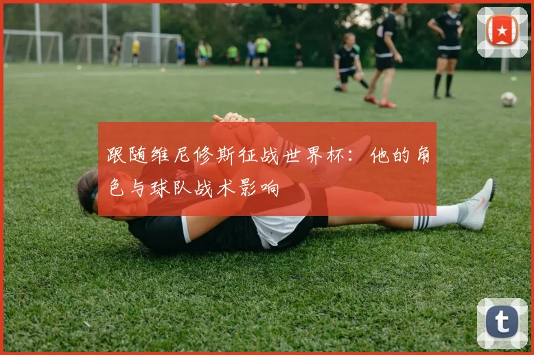 跟随维尼修斯征战世界杯：他的角色与球队战术影响
