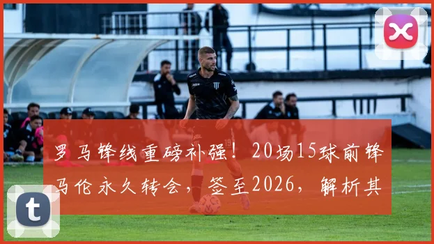 罗马锋线重磅补强！20场15球前锋马伦永久转会，签至2026，解析其位置、转会费及对球队影响