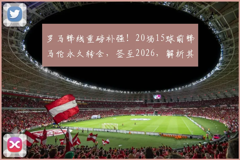 罗马锋线重磅补强！20场15球前锋马伦永久转会，签至2026，解析其位置、转会费及对球队影响