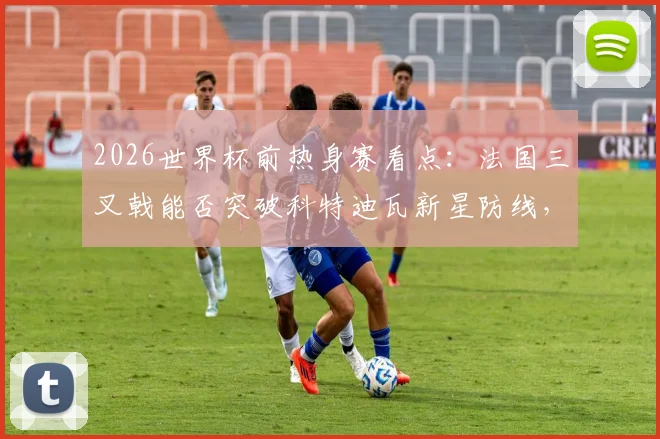 2026世界杯前热身赛看点：法国三叉戟能否突破科特迪瓦新星防线，战术分析与球员对决前瞻