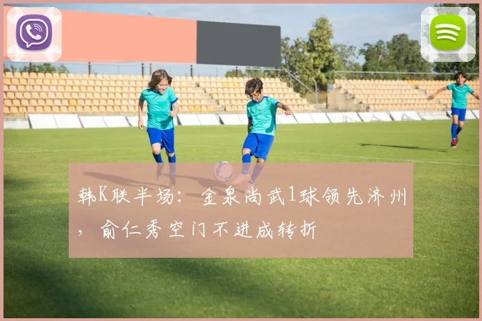 韩K联半场：金泉尚武1球领先济州，俞仁秀空门不进成转折
