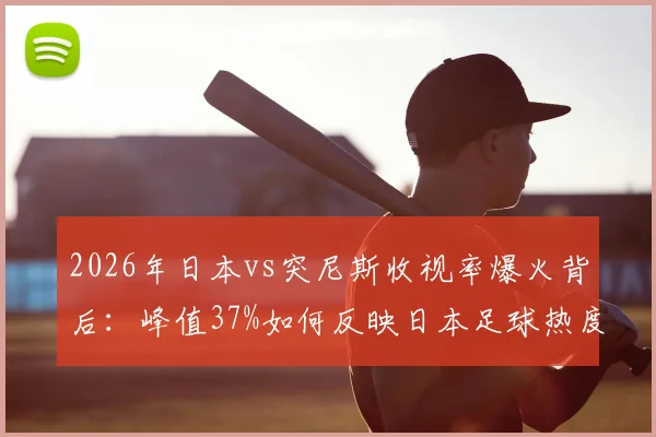 2026年日本vs突尼斯收视率爆火背后:峰值37%如何反映日本足球热度?
