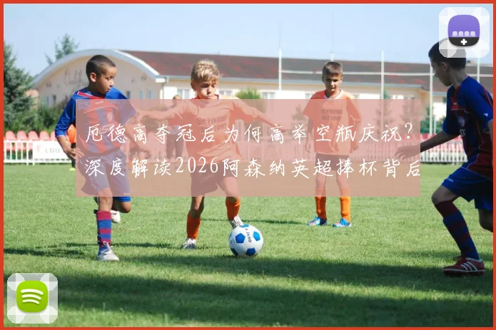 厄德高夺冠后为何高举空瓶庆祝?深度解读2026阿森纳英超捧杯背后的故事与回击
