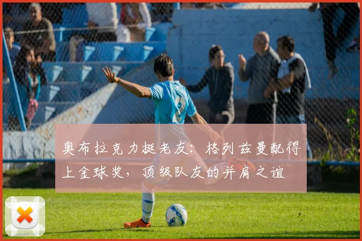 奥布拉克力挺老友：格列兹曼配得上金球奖，顶级队友的并肩之谊