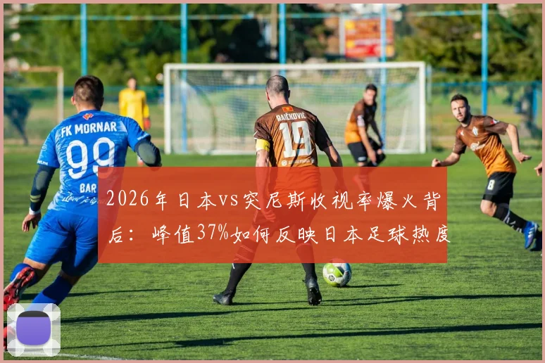 2026年日本vs突尼斯收视率爆火背后：峰值37%如何反映日本足球热度？