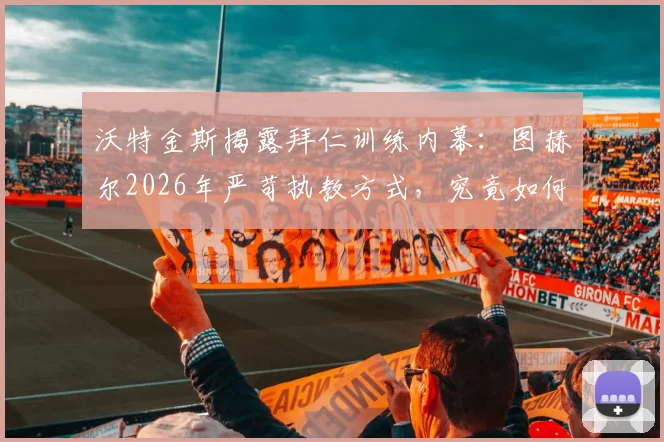 沃特金斯揭露拜仁训练内幕：图赫尔2026年严苛执教方式，究竟如何塑造球员与球队？