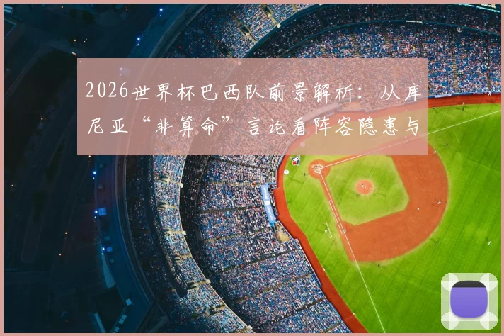 2026世界杯巴西队前景解析：从库尼亚“非算命”言论看阵容隐患与夺冠可能性