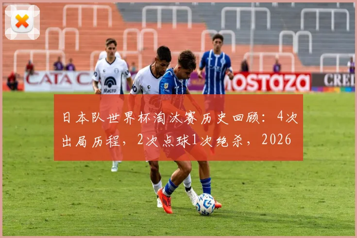 日本队世界杯淘汰赛历史回顾：4次出局历程，2次点球1次绝杀，2026前景如何？