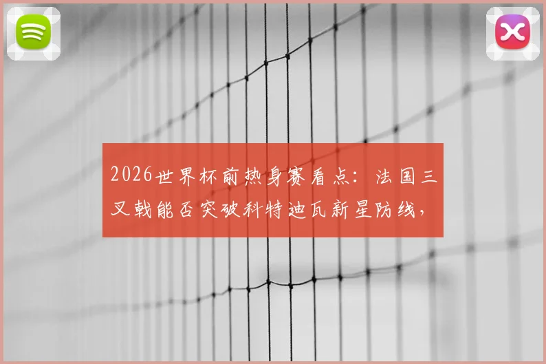 2026世界杯前热身赛看点:法国三叉戟能否突破科特迪瓦新星防线,战术分析与球员对决前瞻