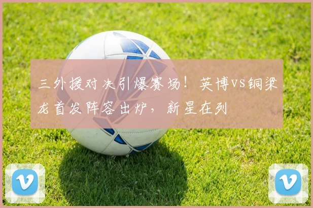 三外援对决引爆赛场！英博vs铜梁龙首发阵容出炉，新星在列