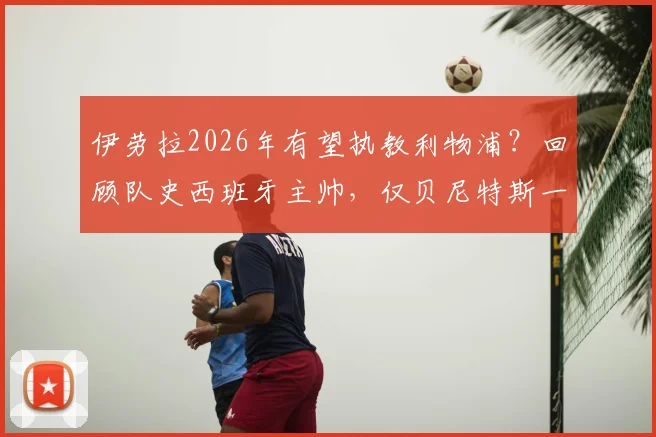 伊劳拉2026年有望执教利物浦?回顾队史西班牙主帅,仅贝尼特斯一位,新帅挑战与机遇并存