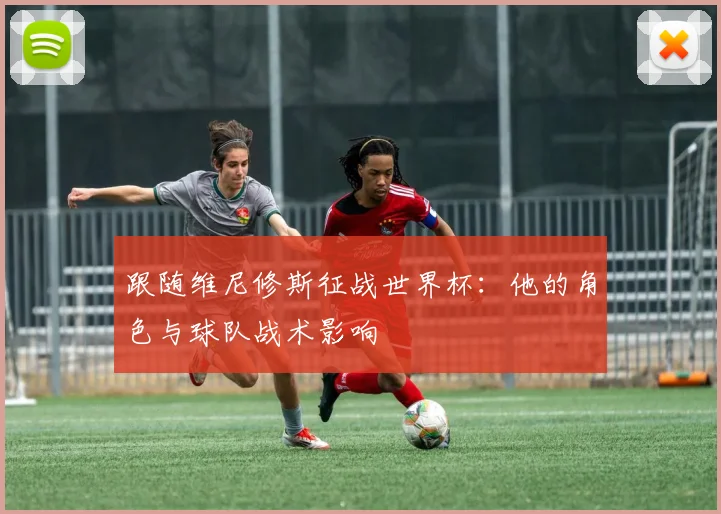 跟随维尼修斯征战世界杯:他的角色与球队战术影响